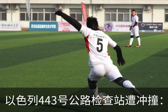 以色列443号公路检查站遭冲撞：1名以军重伤，司机被击毙